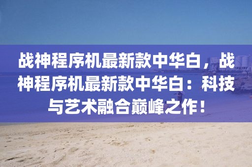 戰神程序機最新款中華白，戰神程序機最新款中華白：科技與藝術融合巔峰之作！