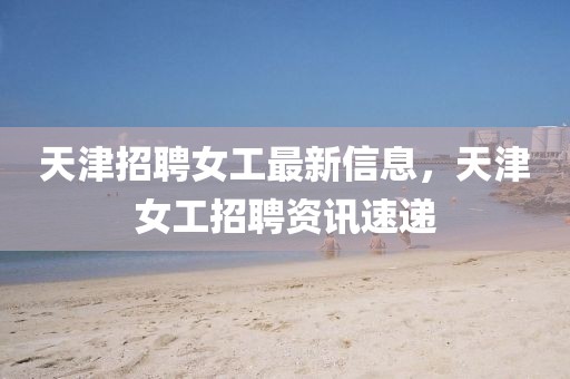 天津招聘女工最新信息，天津女工招聘資訊速遞