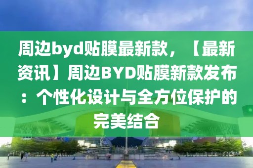 周邊byd貼膜最新款，【最新資訊】周邊BYD貼膜新款發布：個性化設計與全方位保護的完美結合