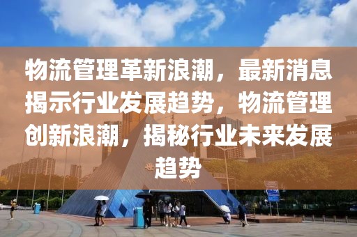 物流管理革新浪潮，最新消息揭示行業(yè)發(fā)展趨勢(shì)，物流管理創(chuàng)新浪潮，揭秘行業(yè)未來(lái)發(fā)展趨勢(shì)
