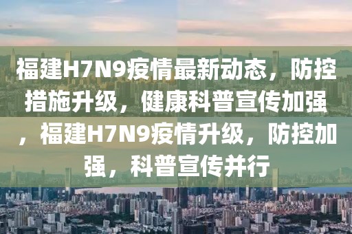 福建H7N9疫情最新動態，防控措施升級，健康科普宣傳加強，福建H7N9疫情升級，防控加強，科普宣傳并行