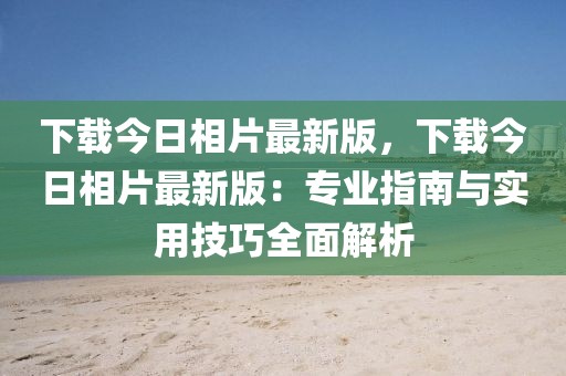 下載今日相片最新版，下載今日相片最新版：專業指南與實用技巧全面解析