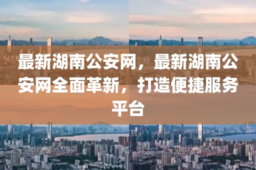 最新湖南公安網，最新湖南公安網全面革新，打造便捷服務平臺