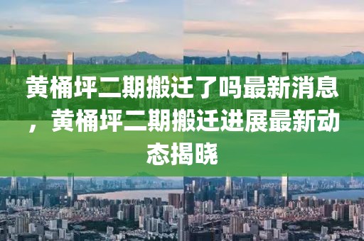黃桶坪二期搬遷了嗎最新消息，黃桶坪二期搬遷進展最新動態揭曉