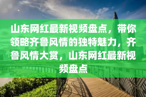 山東網紅最新視頻盤點，帶你領略齊魯風情的獨特魅力，齊魯風情大賞，山東網紅最新視頻盤點