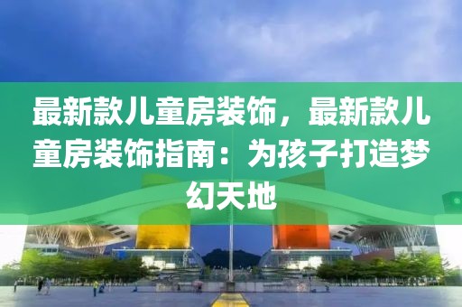 最新款兒童房裝飾，最新款兒童房裝飾指南：為孩子打造夢幻天地