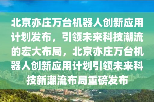 北京亦莊萬臺機器人創新應用計劃發布，引領未來科技潮流的宏大布局，北京亦莊萬臺機器人創新應用計劃引領未來科技新潮流布局重磅發布