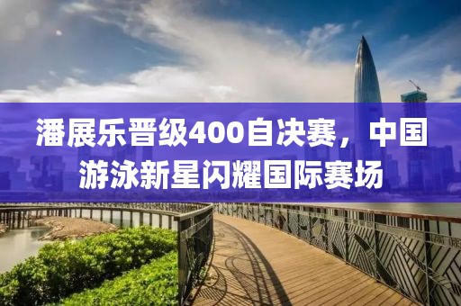 潘展樂晉級400自決賽，中國游泳新星閃耀國際賽場