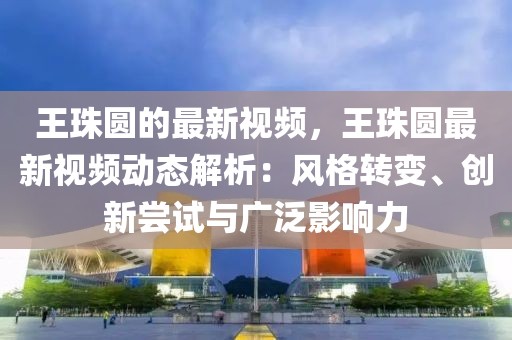 王珠圓的最新視頻，王珠圓最新視頻動態解析：風格轉變、創新嘗試與廣泛影響力