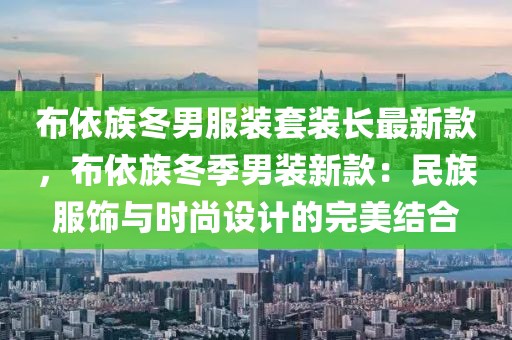 布依族冬男服裝套裝長最新款，布依族冬季男裝新款：民族服飾與時尚設計的完美結合