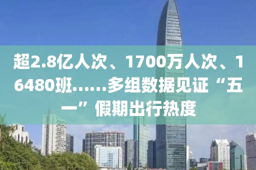 超2.8億人次、1700萬人次、16480班……多組數據見證“五一”假期出行熱度