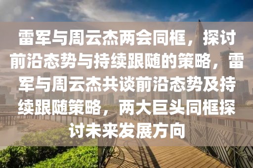 雷軍與周云杰兩會同框，探討前沿態(tài)勢與持續(xù)跟隨的策略，雷軍與周云杰共談前沿態(tài)勢及持續(xù)跟隨策略，兩大巨頭同框探討未來發(fā)展方向