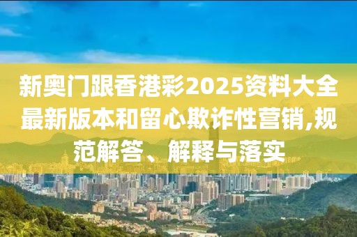 新奧門跟香港彩2025資料大全最新版本和留心欺詐性營銷,規范解答、解釋與落實