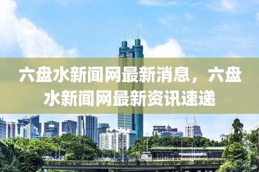 六盤水新聞網(wǎng)最新消息，六盤水新聞網(wǎng)最新資訊速遞
