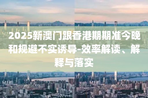 2025新澳門跟香港期期準今晚和規避不實誘導-效率解讀、解釋與落實