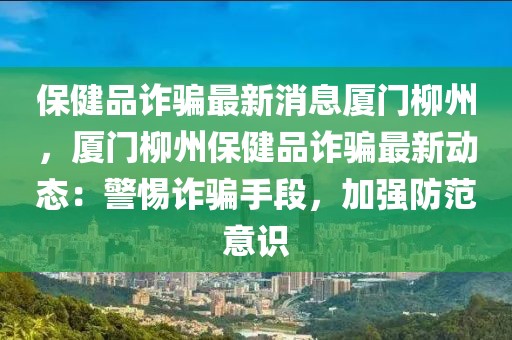 保健品詐騙最新消息廈門柳州，廈門柳州保健品詐騙最新動態：警惕詐騙手段，加強防范意識