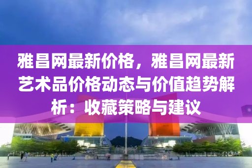 雅昌網最新價格，雅昌網最新藝術品價格動態與價值趨勢解析：收藏策略與建議