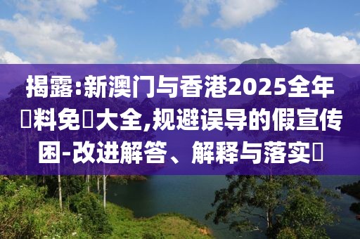 揭露:新澳門與香港2025全年資料免費大全,規避誤導的假宣傳困-改進解答、解釋與落實?