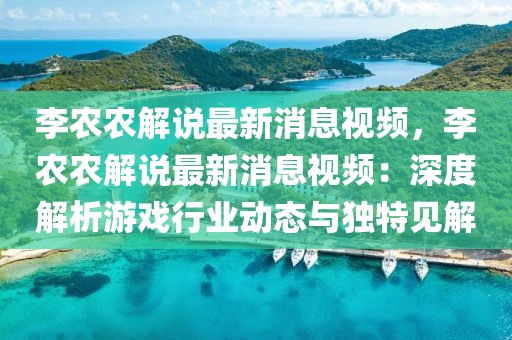 李農農解說最新消息視頻，李農農解說最新消息視頻：深度解析游戲行業動態與獨特見解