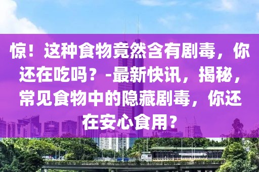 驚！這種食物竟然含有劇毒，你還在吃嗎？-最新快訊，揭秘，常見食物中的隱藏劇毒，你還在安心食用？