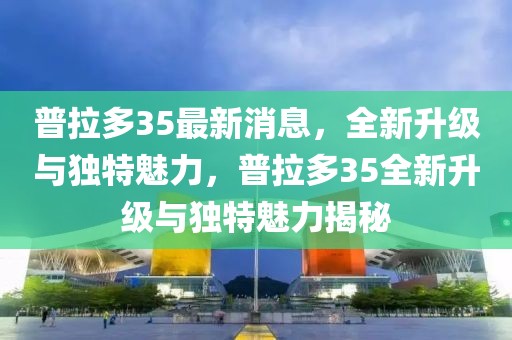 普拉多35最新消息，全新升級(jí)與獨(dú)特魅力，普拉多35全新升級(jí)與獨(dú)特魅力揭秘