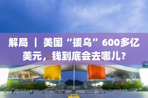 解局 ｜ 美國“援烏”600多億美元，錢到底會去哪兒？