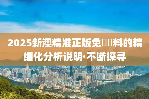 2025新澳精準正版免費資料的精細化分析說明·不斷探尋