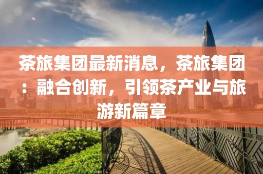茶旅集團最新消息，茶旅集團：融合創新，引領茶產業與旅游新篇章