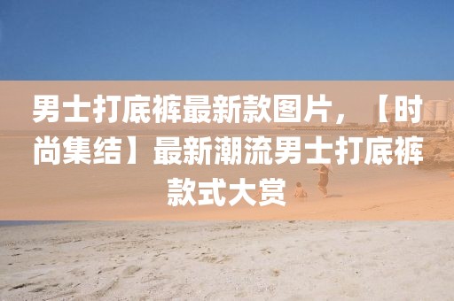 男士打底褲最新款圖片，【時尚集結】最新潮流男士打底褲款式大賞
