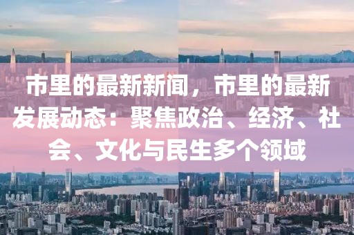 市里的最新新聞，市里的最新發(fā)展動態(tài)：聚焦政治、經(jīng)濟、社會、文化與民生多個領域