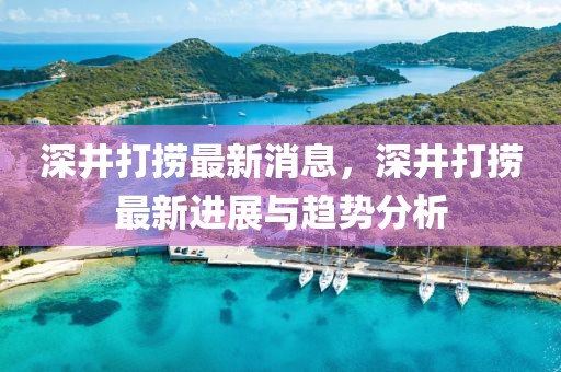 深井打撈最新消息，深井打撈最新進展與趨勢分析