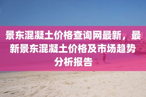景東混凝土價格查詢網(wǎng)最新，最新景東混凝土價格及市場趨勢分析報告