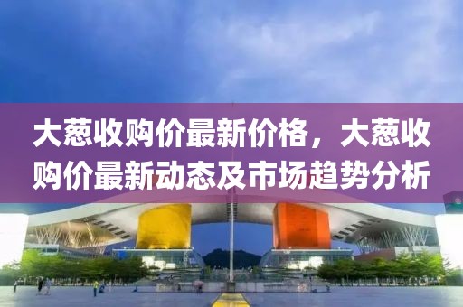 大蔥收購價最新價格，大蔥收購價最新動態及市場趨勢分析