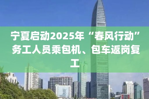 寧夏啟動2025年“春風行動” 務工人員乘包機、包車返崗復工
