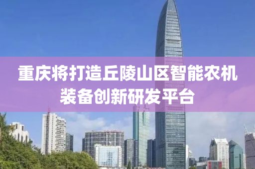 重慶將打造丘陵山區(qū)智能農(nóng)機裝備創(chuàng)新研發(fā)平臺
