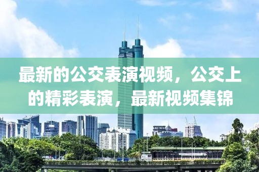 最新的公交表演視頻，公交上的精彩表演，最新視頻集錦