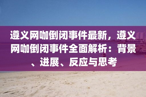 遵義網咖倒閉事件最新，遵義網咖倒閉事件全面解析：背景、進展、反應與思考
