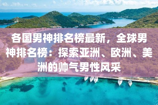 各國男神排名榜最新，全球男神排名榜：探索亞洲、歐洲、美洲的帥氣男性風(fēng)采