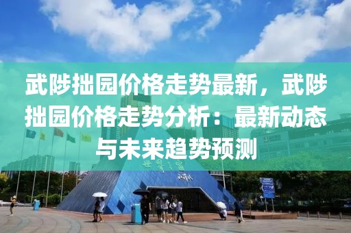 武陟拙園價格走勢最新，武陟拙園價格走勢分析：最新動態(tài)與未來趨勢預測