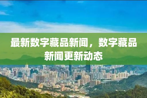 最新數(shù)字藏品新聞，數(shù)字藏品新聞更新動態(tài)