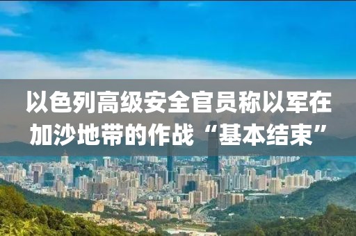 以色列高級安全官員稱以軍在加沙地帶的作戰“基本結束”