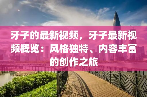 牙子的最新視頻，牙子最新視頻概覽：風(fēng)格獨特、內(nèi)容豐富的創(chuàng)作之旅