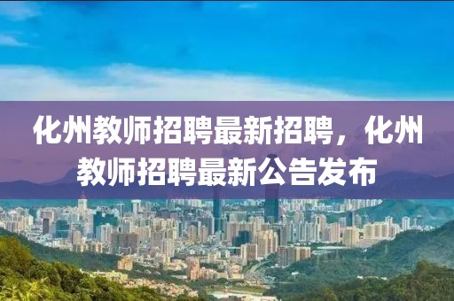 化州教師招聘最新招聘，化州教師招聘最新公告發布