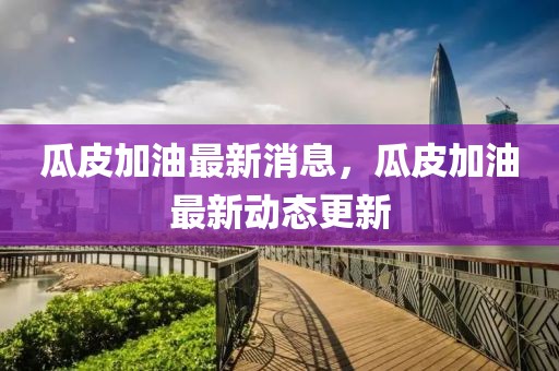 瓜皮加油最新消息，瓜皮加油最新動(dòng)態(tài)更新