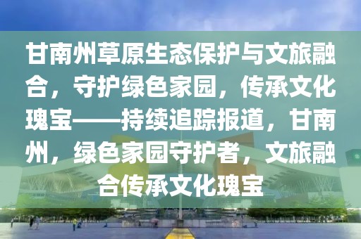 甘南州草原生態保護與文旅融合，守護綠色家園，傳承文化瑰寶——持續追蹤報道，甘南州，綠色家園守護者，文旅融合傳承文化瑰寶