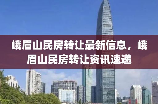 峨眉山民房轉(zhuǎn)讓最新信息，峨眉山民房轉(zhuǎn)讓資訊速遞