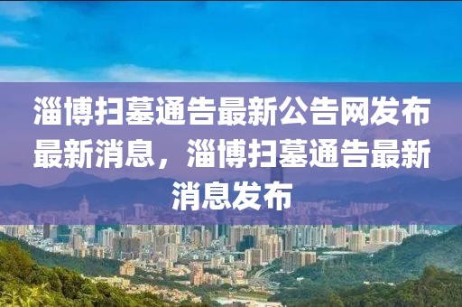 淄博掃墓通告最新公告網發(fā)布最新消息，淄博掃墓通告最新消息發(fā)布