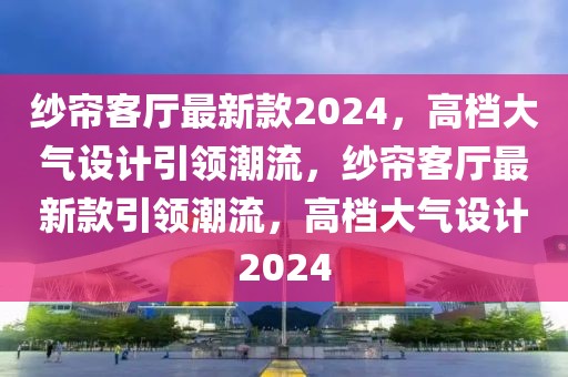 紗簾客廳最新款2024，高檔大氣設計引領潮流，紗簾客廳最新款引領潮流，高檔大氣設計2024