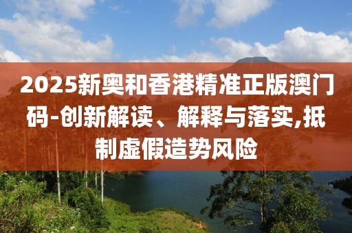 2025新奧和香港精準正版澳門碼-創新解讀、解釋與落實,抵制虛假造勢風險