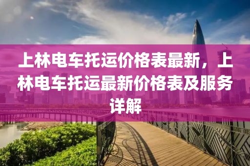 上林電車托運價格表最新，上林電車托運最新價格表及服務詳解